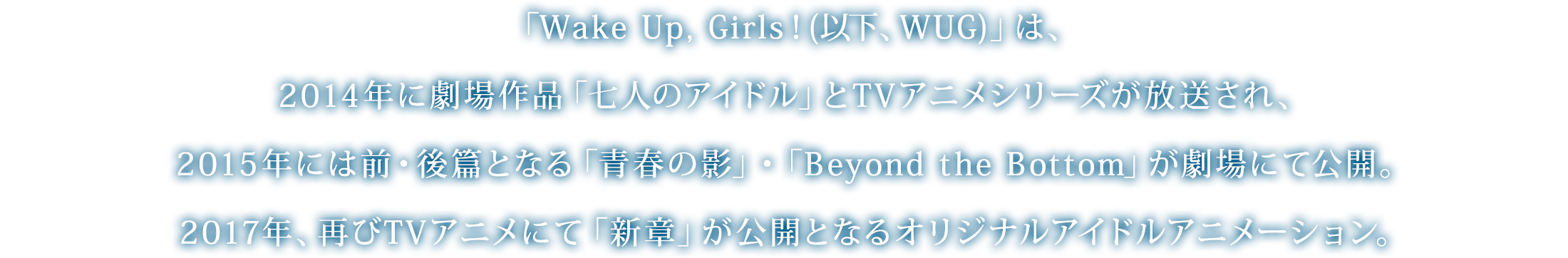 「Wake Up, Girls！(以下、WUG)」は、2014年に劇場作品「七人のアイドル」とTVアニメシリーズが放送され、2015年には前・後篇となる「青春の影」・「Beyond the Bottom」が劇場にて公開。2017年、再びTVアニメにて「新章」が公開となるオリジナルアイドルアニメーション。