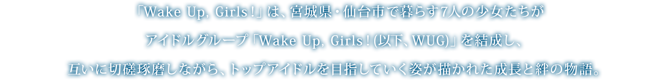 「Wake Up, Girls！」は、宮城県・仙台市で暮らす7人の少女たちがアイドルグループ「Wake Up, Girls！(以下、WUG)」を結成し、互いに切磋琢磨しながら、トップアイドルを目指していく姿が描かれた成長と絆の物語。